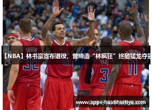 【NBA】林书豪宣布退役，曾缔造“林疯狂”终随猛龙夺冠